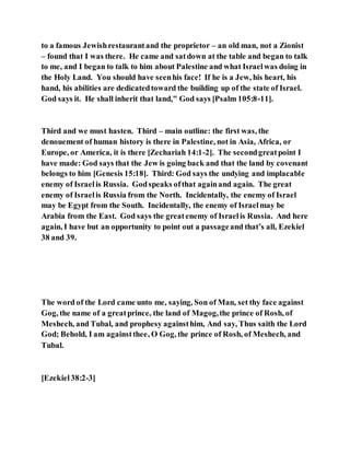 to a famous Jewishrestaurantand the proprietor – an old man, not a Zionist
– found that I was there. He came and satdown at the table and began to talk
to me, and I began to talk to him about Palestine and what Israelwas doing in
the Holy Land. You should have seenhis face! If he is a Jew, his heart, his
hand, his abilities are dedicatedtoward the building up of the state of Israel.
God says it. He shall inherit that land," God says [Psalm 105:8-11].
Third and we must hasten. Third – main outline: the first was, the
denouement of human history is there in Palestine, not in Asia, Africa, or
Europe, or America, it is there [Zechariah 14:1-2]. The secondgreatpoint I
have made: God says that the Jew is going back and that the land by covenant
belongs to him [Genesis 15:18]. Third: God says the undying and implacable
enemy of Israelis Russia. Godspeaks ofthat againand again. The great
enemy of Israelis Russia from the North. Incidentally, the enemy of Israel
may be Egypt from the South. Incidentally, the enemy of Israelmay be
Arabia from the East. God says the greatenemy of Israelis Russia. And here
again, I have but an opportunity to point out a passageand that’s all, Ezekiel
38 and 39.
The word of the Lord came unto me, saying, Son of Man, set thy face against
Gog, the name of a greatprince, the land of Magog,the prince of Rosh, of
Meshech, and Tubal, and prophesy againsthim, And say, Thus saith the Lord
God; Behold, I am againstthee, O Gog, the prince of Rosh, of Meshech, and
Tubal.
[Ezekiel38:2-3]
 