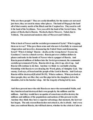 Who are these people? Theyare easilyidentified, for the names are not used
just here; they are used in many other places. The land of Magog is the land
all of that country north of the Black and the CaspianSea. Theyused to call
it the land of the Scythians. Now you call it the land of the SovietUnion. The
prince of Rosh, that is Russia. Meshech, thatis Moscow. Tubal, that is
Toblosk. The ancientand modern cities of Moscowand Toblosk.
Who is back of Nasserand the socialistgovernmentof Syria? Who is egging
them on to war? Who gave them arms and who now is fearfully in venom and
vituperation and invective, denouncing the United States and denouncing
Israel? Who is it doing? Russia – death, on the wrong horse! Excuse me.
Goodness! I am in a church service. Russia put over a billion dollars in
planes and tanks in the hands of Nasserwho is a puppet of Russia. And
Russia poured millions of dollars into the Sovietgovernment, the communist
socialistgovernmentof Syria. Russia stirs it up, stirs it up, stirs it up. And
Russia will continue to do that. Anytime we think we canbuild a lasting
friendship with Russia we are denying the Word, plain, of Almighty God. The
enemy, God says, of Israeland the people of the Lord is Russia. And God says
Russia will be destroyed[Ezekiel38-39]. Whata sadness. Whenyou look at
those people, they are like; they are like pigs led to the slaughter, led to the
shambles, led to the butcher shop. Ah! the tragedy of being led by men.
And these present men who rule Russia are men who surrounded Stalin, and
they butchered and destroyed their own people by the millions and the
millions. And they would have no qualm of conscience atall to destroy the
millions and millions of the populations and nations of this present world.
Anytime they think they have a superior advantage, that moment, the lastwar
has begun. The only reasonRussia does not attack is, she is afraid. And every
time you confront Russia, she will back down, whether in the crisis in Cuba or
 