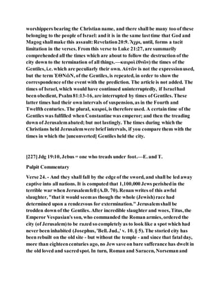 worshippers bearing the Christian name, and there shall be many too of these
belonging to the people of Israel: and it is in the same lasttime that God and
Magog shallmake this assault:Revelation20:9. Ἄχρι, until, forms a tacit
limitation in the verses. From this verse to Luke 21:27, are summarily
comprehended all the times which are about to follow the destruction of the
city down to the termination of all things.—καιροὶ ἐθνῶν) the times of the
Gentiles, i.e. which are peculiarly their own. Αὐτῶν is not the expressionused,
but the term ἘΘΝῶΝ, of the Gentiles, is repeated, in order to show the
correspondence ofthe event with the prediction. The article is not added. The
times of Israel, which would have continued uninterruptedly, if Israelhad
been obedient, Psalm81:13-16, are interrupted by times of Gentiles. These
latter times had their own intervals of suspension, as in the Fourth and
Twelfth centuries. The plural, καιροί, is therefore used. A certain time of the
Gentiles was fulfilled when Constantine was emperor; and then the treading
down of Jerusalemabated; but not lastingly. The times during which the
Christians held Jerusalemwere brief intervals, if you compare them with the
times in which the [unconverted] Gentiles held the city.
[227]Jdg 19:10, Jebus = one who treads under foot.—E. and T.
Pulpit Commentary
Verse 24. - And they shall fall by the edge of the sword, and shall be led away
captive into all nations. It is computed that 1,100,000 Jews perishedin the
terrible war when Jerusalemfell (A.D. 70). Renan writes of this awful
slaughter, "that it would seemas though the whole (Jewish)race had
determined upon a rendezvous for extermination." Jerusalemshall be
trodden down of the Gentiles. After incredible slaughter and woes, Titus, the
Emperor Vespasian's son, who commanded the Roman armies, ordered the
city (of Jerusalem)to be razed so completely as to look like a spot which had
never been inhabited (Josephus, 'Bell. Jud.,' v. 10. § 5). The storied city has
been rebuilt on the old site - but without the temple - and since that fatal day,
more than eighteencenturies ago, no Jew save on bare sufferance has dwelt in
the old loved and sacredspot. In turn, Roman and Saracen, Norsemanand
 