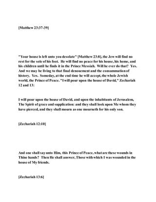 [Matthew 23:37-39]
"Your house is left unto you desolate" [Matthew 23:8], the Jew will find no
rest for the sole of his foot. He will find no peace for his house, his home, and
his children until he finds it in the Prince Messiah. Will he ever do that? Yes.
And we may be living to that final denouement and the consummationof
history. Yes. Someday, at the end time he will accept, the whole Jewish
world, the Prince of Peace. "Iwill pour upon the house of David," Zechariah
12 and 13:
I will pour upon the house of David, and upon the inhabitants of Jerusalem,
The Spirit of grace and supplication: and they shall look upon Me whom they
have pierced, and they shall mourn as one mourneth for his only son.
[Zechariah 12:10]
And one shall sayunto Him, this Prince of Peace, whatare these wounds in
Thine hands? Then He shall answer, Those withwhich I was wounded in the
house of My friends.
[Zechariah 13:6]
 