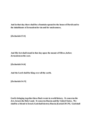 And in that day there shall be a fountain opened to the house of David and to
the inhabitants of Jerusalemfor sin and for uncleanness.
[Zechariah 13:1]
And His feetshall stand in that day upon the mount of Olives, before
Jerusalemon the east.
[Zechariah 14:4]
And the Lord shall be King over all the earth.
[Zechariah 14:9]
God is bringing togetherthese final events in world history. It concerns the
Jew, Israel, the Holy Land. It concerns Russia andthe United States. We
shall be a friend to Israel; Godshall destroyRussia [Ezekiel38-39]. Godshall
 