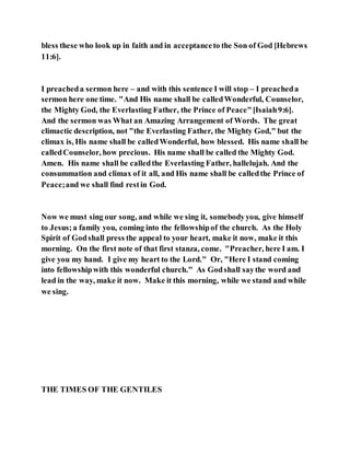 bless these who look up in faith and in acceptanceto the Son of God [Hebrews
11:6].
I preacheda sermon here – and with this sentence I will stop – I preacheda
sermon here one time. "And His name shall be calledWonderful, Counselor,
the Mighty God, the Everlasting Father, the Prince of Peace"[Isaiah9:6].
And the sermon was What an Amazing Arrangement of Words. The great
climactic description, not "the Everlasting Father, the Mighty God," but the
climax is, His name shall be calledWonderful, how blessed. His name shall be
calledCounselor, how precious. His name shall be called the Mighty God.
Amen. His name shall be calledthe Everlasting Father, hallelujah. And the
consummation and climax of it all, and His name shall be calledthe Prince of
Peace;and we shall find restin God.
Now we must sing our song, and while we sing it, somebodyyou, give himself
to Jesus;a family you, coming into the fellowshipof the church. As the Holy
Spirit of Godshall press the appeal to your heart, make it now, make it this
morning. On the first note of that first stanza, come. "Preacher, here I am. I
give you my hand. I give my heart to the Lord." Or, "Here I stand coming
into fellowshipwith this wonderful church." As Godshall saythe word and
lead in the way, make it now. Make it this morning, while we stand and while
we sing.
THE TIMES OF THE GENTILES
 
