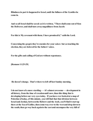 Blindness in part is happened to Israel, until the fullness of the Gentiles be
come in.
And so all Israelshall be saved: as it is written, "There shallcome out of Sion
the Deliverer, and shall turn awayungodliness from Jacob:
For this is My covenantwith them; I have promised it," saith the Lord.
Concerning the gospel, they’re enemies for your sakes: but as touching the
election, they are beloved for the fathers’ sakes.
For the gifts and calling of God are without repentance.
[Romans 11:25-29]
He doesn’t change. That’s where we left off last Sunday morning.
I do not know of a more startling – – it’s almost awesome – – development in
all history, from the time of creationuntil now, than this thing that is
developing before our very eyes today. If you have ever lookedat a map of
Palestine oftoday, of this minute, you will find that that division between
Israeland Jordan, betweenthe Hebrew and the Arab, you’ll find it start up
there at the Sea of Galilee, then come way over to the westand drop down to
the south, then go way back againto the eastand encompass the very hill of
 