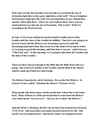 Well, why is it that the Israelites were not able to overwhelm the city of
Jerusalemright there at the gates, right there at the wall? The new kingdom
of Israeli goes right up to the wall. You can stand there on new Mount Zion,
and the wall is right there. There are a lot of places there where you can
stand and look over into the city of Jerusalem. Why is that? Well, it is
according to the Word of God.
In Luke 21:24, Jesus saidthat Jerusalemshall be trodden down of the
Gentiles until the times of the Gentiles be fulfilled. That city is not going to be
given to Israel, and the Hebrews are not going to possess it, until this
chronologicalperiodof time that is known to the mind of God and to which
we’re going to speak this morning, until that time is run out – until God says,
"This is the end." So this morning, we’re going to talk about the Gentiles and
the times of the Gentiles.
There are three classesofpeople in the Bible that the Bible deals with as a
group. One is the Jew;another is the Gentile; and the third is the church
which is made up of both Jew and Gentile.
The Hebrew beganin the call of Abraham. He was the first Hebrew. In
Genesis 14, he is called, "Abraham the Hebrew" [Genesis 14:13].
Many people talk about, many scholars probe into, where that word comes
from. Many of them are of the persuasionthat it comes from the Hebrew
avar which means "to cross over." Anyway, he is called "the Hebrew."
And this Hebrew Abraham, the first one, he had a boy named Isaac [Genesis
17:19, 21:3]. And Isaac had a son named Jacob[Genesis25:21-26]. And
Jacob’s sonwas named Israel. And Jacob’s name was changedto Israel
 