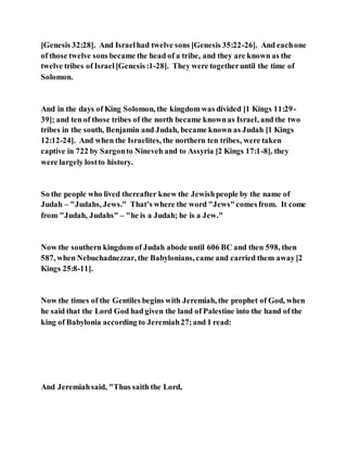 [Genesis 32:28]. And Israelhad twelve sons [Genesis 35:22-26]. And eachone
of those twelve sons became the head of a tribe, and they are known as the
twelve tribes of Israel[Genesis :1-28]. They were togetheruntil the time of
Solomon.
And in the days of King Solomon, the kingdom was divided [1 Kings 11:29-
39]; and ten of those tribes of the north became knownas Israel, and the two
tribes in the south, Benjamin and Judah, became known as Judah [1 Kings
12:12-24]. And when the Israelites, the northern ten tribes, were taken
captive in 722 by Sargonto Nineveh and to Assyria [2 Kings 17:1-8], they
were largely lostto history.
So the people who lived thereafter knew the Jewishpeople by the name of
Judah – "Judahs, Jews." That’s where the word "Jews"comesfrom. It come
from "Judah, Judahs" – "he is a Judah; he is a Jew."
Now the southern kingdom of Judah abode until 606 BC and then 598, then
587, when Nebuchadnezzar, the Babylonians, came and carried them away[2
Kings 25:8-11].
Now the times of the Gentiles begins with Jeremiah, the prophet of God, when
he said that the Lord God had given the land of Palestine into the hand of the
king of Babylonia according to Jeremiah27;and I read:
And Jeremiahsaid, "Thus saith the Lord,
 