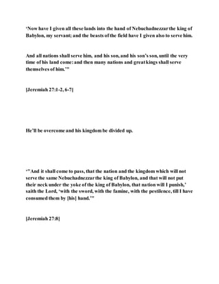 ‘Now have I given all these lands into the hand of Nebuchadnezzarthe king of
Babylon, my servant; and the beasts ofthe field have I given also to serve him.
And all nations shall serve him, and his son, and his son’s son, until the very
time of his land come:and then many nations and greatkings shall serve
themselves of him.’"
[Jeremiah 27:1-2, 6-7]
He’ll be overcome and his kingdom be divided up.
‘"And it shall come to pass, that the nation and the kingdom which will not
serve the same Nebuchadnezzarthe king of Babylon, and that will not put
their neck under the yoke of the king of Babylon, that nation will I punish,’
saith the Lord, ‘with the sword, with the famine, with the pestilence, till I have
consumed them by [his] hand.’"
[Jeremiah 27:8]
 