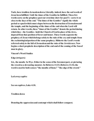Turk, have trodden Jerusalemdown. Literally, indeed, have the sad words of
Jesus beenfulfilled. Until the times of the Gentiles be fulfilled. These few
words carry on the prophecy past our owntime (how far past?) - carry it on
close to the days of the end. "The times of the Gentiles" signify the whole
period or epochwhich must elapse between the destruction of Jerusalemand
the temple, and the beginning of the times of the end when the Lord will
return. In other words, these "times of the Gentiles" denote the period during
which they - the Gentiles - hold the Church of God in place of the Jews,
deposalfrom that position of favor and honor. These words separate the
prophecy of Jesus whichbelongs solelyto the ruin of the cry and temple from
the eschatologicalportion of the same prophecy. Hitherto the Lord's words
referred solelyto the fall of Jerusalemand the ruin of the Jewishrace. Now
begins a short prophetic description of the end and of the coming of the Sonof
man in glory.
Vincent's Word Studies
Edge (στόματι)
Lit., the mouth. So Wyc. Either in the sense ofthe foremostpart, or picturing
the swordas a devouring monster. In Hebrews 11:33, Hebrews 11:34, the
word is used in both senses:"the mouths of lions;" "the edge of the sword."
Led awaycaptive
See on captives, Luke 4:18.
Trodden down
Denoting the oppressionand contempt which shall follow conquest.
 