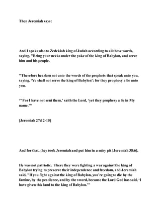 Then Jeremiah says:
And I spake also to Zedekiah king of Judah according to all these words,
saying, "Bring your necks under the yoke of the king of Babylon, and serve
him and his people.
"Therefore hearkennot unto the words of the prophets that speak unto you,
saying, ‘Ye shall not serve the king of Babylon’: for they prophesy a lie unto
you.
‘"ForI have not sent them,’ saith the Lord, ‘yet they prophesy a lie in My
name.’"
[Jeremiah 27:12-15]
And for that, they took Jeremiahand put him in a miry pit [Jeremiah 38:6].
He was not patriotic. There they were fighting a waragainstthe king of
Babylon trying to preserve their independence and freedom, and Jeremiah
said, "If you fight againstthe king of Babylon, you’re going to die by the
famine, by the pestilence, and by the sword, because the Lord God has said, ‘I
have given this land to the king of Babylon.’"
 
