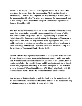 trespass of the people. Then that next kingdom, the one out of silver – the
breastand the arms – that’s the kingdom of the Medes and the Persians
[Daniel 2:39]. Thenthat next kingdom, the belly and thighs of brass, that’s
the kingdom of the Greeks. Thenthat next kingdom, the kingdom made out
of iron, strong as iron – divided into two parts – that’s the kingdom of the
Romans [Daniel 2:40-41].
And then the feet and the toes made out of iron and of clay, that’s the divided
world that we see today: some of it strong, some of it weak, some ofit like
iron, some of it like clay [Daniel2:42-43]– a greatstrong nation like the
United States, like Russia, a weak little nation like Uruguay, or Nicaragua, or
Afghanistan. And that’s the way that this world is going to be until, until –
and Danielsaw a greatstone cut out of the mountains without hands, and it
smote that image on the feet;it smote him on the toes [Daniel2:34-35]. It’s
the prophecy of God, so said Daniel[Daniel 2:45].
He said: "That’s the kingdom of heaventhat’ll be setup and that’ll never be
destroyed, and it came and it smote that image down there on its toes, on its
feet. When the course of this time runs out, the times of the Gentiles, there is
coming out of glory the greatDeliverer, and He’s going to smite these Gentile
nations and judge them and setup in this earth a kingdom of God that shall
never be destroyed" [from Daniel2:34, 44-45]. That’s whatDaniel said. He
said those exactwords. That’s the course of the times of the Gentiles.
Now, the end of that time is also revealedto Daniel. In the ninth chapter of
the Book ofDaniel is one of the most beautiful and one of the most interesting
of all of the chapters in the Bible. It starts off like this:
 