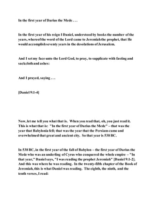 In the first year of Darius the Mede . . .
In the first year of his reign I Daniel, understood by books the number of the
years, whereofthe word of the Lord came to Jeremiahthe prophet, that He
would accomplishseventy years in the desolations ofJerusalem.
And I setmy face unto the Lord God, to pray, to supplicate with fasting and
sackclothand ashes:
And I prayed, saying . . .
[Daniel 9:1-4]
Now, let me tell you what that is. When you read that, oh, you just read it.
This is what that is: "In the first year of Darius the Mede" – that was the
year that Babylonia fell; that was the year that the Persians came and
overwhelmed that greatand ancient city. So that year is 538 BC.
In 538 BC, in the first year of the fall of Babylon – the first year of Darius the
Mede who was an underling of Cyrus who conquered the whole empire – "In
that year," Danielsays, "I was reading the prophet Jeremiah" [Daniel 9:1-2].
And this was where he was reading. In the twenty-fifth chapter of the Book of
Jeremiah, this is what Daniel was reading. The eighth, the ninth, and the
tenth verses, I read:
 