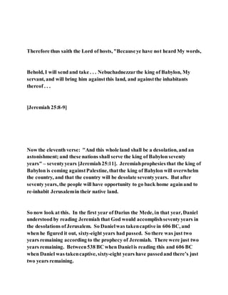 Therefore thus saith the Lord of hosts, "Becauseye have not heard My words,
Behold, I will send and take . . . Nebuchadnezzarthe king of Babylon, My
servant, and will bring him againstthis land, and againstthe inhabitants
thereof . . .
[Jeremiah 25:8-9]
Now the eleventh verse: "And this whole land shall be a desolation, and an
astonishment; and these nations shall serve the king of Babylon seventy
years" – seventyyears [Jeremiah25:11]. Jeremiahprophesies that the king of
Babylon is coming againstPalestine, thatthe king of Babylon will overwhelm
the country, and that the country will be desolate seventyyears. But after
seventy years, the people will have opportunity to go back home againand to
re-inhabit Jerusalemin their native land.
So now look at this. In the first year of Darius the Mede, in that year, Daniel
understood by reading Jeremiah that God would accomplishseventyyears in
the desolations ofJerusalem. So Danielwas takencaptive in 606 BC, and
when he figured it out, sixty-eight years had passed. So there was just two
years remaining according to the prophecy of Jeremiah. There were just two
years remaining. Between538 BC when Danielis reading this and 606 BC
when Daniel was takencaptive, sixty-eight years have passedand there’s just
two years remaining.
 