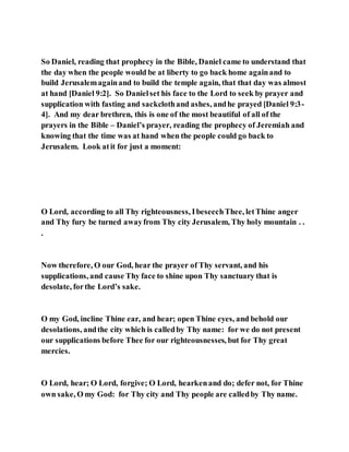 So Daniel, reading that prophecy in the Bible, Daniel came to understand that
the day when the people would be at liberty to go back home againand to
build Jerusalemagainand to build the temple again, that that day was almost
at hand [Daniel 9:2]. So Danielset his face to the Lord to seek by prayer and
supplication with fasting and sackclothand ashes, andhe prayed [Daniel 9:3-
4]. And my dear brethren, this is one of the most beautiful of all of the
prayers in the Bible – Daniel’s prayer, reading the prophecy of Jeremiah and
knowing that the time was at hand when the people could go back to
Jerusalem. Look atit for just a moment:
O Lord, according to all Thy righteousness, IbeseechThee, letThine anger
and Thy fury be turned awayfrom Thy city Jerusalem, Thy holy mountain . .
.
Now therefore, O our God, hear the prayer of Thy servant, and his
supplications, and cause Thy face to shine upon Thy sanctuary that is
desolate, forthe Lord’s sake.
O my God, incline Thine ear, and hear; open Thine eyes, and behold our
desolations, andthe city which is calledby Thy name: for we do not present
our supplications before Thee for our righteousnesses, but for Thy great
mercies.
O Lord, hear; O Lord, forgive; O Lord, hearkenand do; defer not, for Thine
own sake, O my God: for Thy city and Thy people are calledby Thy name.
 