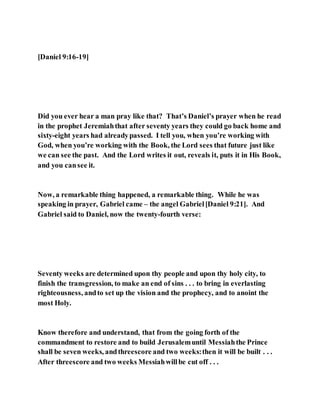 [Daniel 9:16-19]
Did you ever hear a man pray like that? That’s Daniel’s prayer when he read
in the prophet Jeremiahthat after seventy years they could go back home and
sixty-eight years had alreadypassed. I tell you, when you’re working with
God, when you’re working with the Book, the Lord sees that future just like
we can see the past. And the Lord writes it out, reveals it, puts it in His Book,
and you cansee it.
Now, a remarkable thing happened, a remarkable thing. While he was
speaking in prayer, Gabriel came – the angel Gabriel[Daniel 9:21]. And
Gabriel said to Daniel, now the twenty-fourth verse:
Seventy weeks are determined upon thy people and upon thy holy city, to
finish the transgression, to make an end of sins . . . to bring in everlasting
righteousness, andto set up the vision and the prophecy, and to anoint the
most Holy.
Know therefore and understand, that from the going forth of the
commandment to restore and to build Jerusalemuntil Messiahthe Prince
shall be seven weeks, andthreescore and two weeks:then it will be built . . .
After threescore and two weeks Messiahwillbe cut off . . .
 