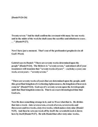 [Daniel 9:24-26]
Twenty-seven:"And he shall confirm the covenantwith many for one week:
and in the midst of the week he shall cause the sacrifice and oblation to cease .
. . " [Daniel9:27].
Now I have just a moment. That’s one of the profoundest prophecies in all
God’s Word.
Gabriel says to Daniel: "There are seventy weeks determinedupon thy
people" [Daniel 9:24]. The Hebrew is "seventysevens," andalmost all of your
translators will translate that "seventyweeksofyears" – eachday a year; one
week, sevenyears – "seventysevens."
"There are seventy weeks ofyears that are determined upon thy people, until
this greatfinal kingdom of everlasting righteousness, the kingdom of heaven is
come in" [Daniel 9:24]. God says it’s seventy sevens upon the Jewishpeople
until that final kingdom comes in. That is an exactchronologicaltime that
God sets.
Now He does something strange in it, and we’ll see whatthat is. He divides
that into a week – into sevensevens, a week ofseven, sevenweeks and
threescore andtwo weeks,sixty-two weeks, whichmakes sixty-nine [Daniel
9:25]. And then he sets one week off by itself: the seventiethweek is down
here by itself [Daniel 9:27]. He tells Danielthat after sixty-nine weeks,
 