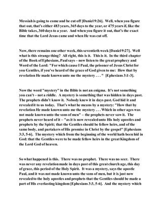 Messiahis going to come and be cut off [Daniel 9:26]. Well, when you figure
that out, that’s either 483 years, 365 days to the year, or 475 years if, like the
Bible takes, 360 days to a year. And when you figure it out, that’s the exact
time that the Lord Jesus came and when He was cut off.
Now, there remains one other week, this seventieth week [Daniel9:27]. Well
what is this strange thing? All right, this is it. This is it. In the third chapter
of the Book ofEphesians, Paulsays – now listen to the great prophecy and
Word of the Lord: "Forwhich cause I Paul, the prisoner of Jesus Christfor
you Gentiles, if you’ve heard of the grace of God given to me: How that by
revelation He made known unto me the mystery . . . " [Ephesians 3:1-3].
Now the word "mystery" in the Bible is not an enigma. It’s not something
you can’t – not a riddle. A mystery is something that was hidden in days past.
The prophets didn’t know it. Nobody knew it in days past. God hid it and
revealedit to us today. That’s what he means by a mystery: "How that by
revelation He made known unto me the mystery . . . Which in other ages was
not made known unto the sons of men" – the prophets never saw it. The
prophets never heard of it – "as it is now revealedunto His holy apostles and
prophets by the Spirit; that the Gentiles should be fellow heirs, and of the
same body, and partakers ofHis promise in Christ by the gospel" [Ephesians
3:3, 5-6]. The mystery which from the beginning of the world hath been hid in
God: that the Gentiles were to be made fellow heirs in the greatKingdom of
the Lord God of heaven.
So what happened is this. There was no prophet. There was no seer. There
was never any revelationmade in days past of this greatchurch age, this day
of grace, this period of the Holy Spirit. It was a mystery, says the apostle
Paul, and it was not made known unto the sons of men, but it is just now
revealedto the holy apostles and prophets that the Gentiles should be made a
part of His everlasting kingdom [Ephesians 3:3, 5-6]. And the mystery which
 