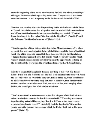 from the beginning of the world hath been hid in God, this whole preaching of
this age – the course of this age – they never saw. Theynever – it was never
revealedto them. It was a mystery hid in the heart and the mind of God.
So when you turn back here to this prophecy in the ninth chapter of the Book
of Daniel, there is betweenthat sixty-nine weeks whenMessiahcame and was
cut off and that final seventiethweek, there is this greatperiod. We don’t
know how long it is. It’s called "the times of the Gentiles." It’s called"until
the fullness of the Gentiles be come in" [Luke 21:24].
There is a period of time betweenthe time when Messiahwas cutoff – when
Jesus died, when Israelrejectedtheir rightful King – and the time of that final
week whenGod brings to pass all of those things written in the Revelation.
There is this indetermined period of time in which we now live and in which
we now preach the gospeland in which we have the opportunity to bring all
the Gentiles of the world into the greatKingdom of the Lord Jesus Christ.
Now how long is that kingdom? I mean, how long is this era? We do not
know. But it will end when the lastone that God has electedto be saved, when
the lastone comes in. When the body of Christ is made up, when the last one
to be savedis saved, when the body of Christ is complete, then that end time
comes: the church is calledup to God, the resurrection, the changing of our
bodies, the transfiguration of all of God’s children.
That’s why – that’s what was meant in the first chapter of the Book of Acts
when the disciples came to the Lord Jesus and said: "When they were come
together, they askedofHim, saying, ‘Lord, wilt Thou at this time restore
againthe kingdom to Israel?’" [Acts 1:6] And the Lord said, "It is not for
you to know the times or the seasons, whichthe Father hath put in His own
power" [Acts 1:7].
 
