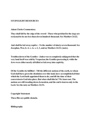 STUDYLIGHT RESOURCES
Adam Clarke Commentary
They shall fall by the edge of the sword - Those who perished in the siege are
reckonedto be not less than eleven hundred thousand. See Matthew 24:22.
And shall be led awaycaptive - To the number of ninety-seven thousand. See
Josephus, War, b. vi. c. ix. s. 2, 3, and on Matthew 24:31; (note).
Trodden down of the Gentiles - Judea was so completelysubjugated that the
very land itself was sold by Vespasian;the Gentiles possessing it, while the
Jews were eithernearly all killed or led away into captivity.
Of the Gentiles be fulfilled - Till the different nations of the earth, to whom
God shall have given the dominion over this land, have accomplishedallthat
which the Lord hath appointed them to do; and till the time of their
conversionto God take place. But when shall this be? We know not. The
nations are still treading down Jerusalem, and the end is known only to the
Lord. See the note on Matthew 24:31.
Copyright Statement
These files are public domain.
Bibliography
 