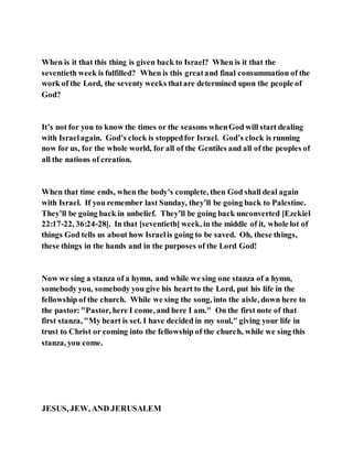 When is it that this thing is given back to Israel? When is it that the
seventieth week is fulfilled? When is this greatand final consummation of the
work of the Lord, the seventy weeks thatare determined upon the people of
God?
It’s not for you to know the times or the seasons whenGod will start dealing
with Israelagain. God’s clock is stoppedfor Israel. God’s clock is running
now for us, for the whole world, for all of the Gentiles and all of the peoples of
all the nations of creation.
When that time ends, when the body’s complete, then God shall deal again
with Israel. If you remember last Sunday, they’ll be going back to Palestine.
They’ll be going back in unbelief. They’ll be going back unconverted [Ezekiel
22:17-22, 36:24-28]. In that [seventieth] week, in the middle of it, whole lot of
things God tells us about how Israelis going to be saved. Oh, these things,
these things in the hands and in the purposes of the Lord God!
Now we sing a stanza of a hymn, and while we sing one stanza of a hymn,
somebody you, somebody you give his heart to the Lord, put his life in the
fellowship of the church. While we sing the song, into the aisle, down here to
the pastor:"Pastor, here I come, and here I am." On the first note of that
first stanza, "My heart is set. I have decided in my soul," giving your life in
trust to Christ or coming into the fellowship of the church, while we sing this
stanza, you come.
JESUS, JEW, AND JERUSALEM
 