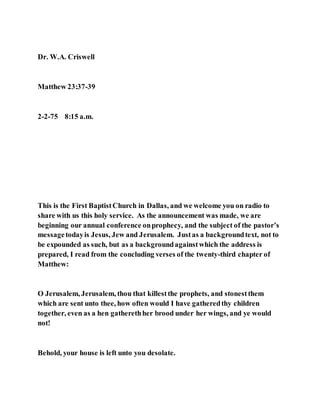 Dr. W.A. Criswell
Matthew 23:37-39
2-2-75 8:15 a.m.
This is the First BaptistChurch in Dallas, and we welcome you on radio to
share with us this holy service. As the announcement was made, we are
beginning our annual conference onprophecy, and the subject of the pastor’s
messagetodayis Jesus, Jew and Jerusalem. Justas a backgroundtext, not to
be expounded as such, but as a backgroundagainstwhich the address is
prepared, I read from the concluding verses of the twenty-third chapter of
Matthew:
O Jerusalem, Jerusalem, thou that killestthe prophets, and stonestthem
which are sent unto thee, how often would I have gatheredthy children
together, even as a hen gatherethher brood under her wings, and ye would
not!
Behold, your house is left unto you desolate.
 