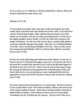 For I sayunto you, Ye shall not see Me henceforth, till ye shall say, Blessedis
He that cometh in the name of the Lord.
[Matthew 23:37-39]
“O Jerusalem, Jerusalem”;this is the name of the most famous city in the
world, and it is locatedon the most famous site in the world. Even in the first
century of the RomanEmpire, Pliny said that the most famous city of the
Orient was Jerusalem. Itis the city of the greatKing David. It is the city of
the mighty prophets such as Isaiah. It is the city of the holy sanctuary, the
temple of Solomon. It is the city of the Savior;there so much of His ministry
was bestowedin blessing upon the people. There He was crucified [Matthew
27:32-50]. There was He buried [Matthew 27:57-61]. There was He raised
from among the dead [Matthew 28:5-7], and from there did He ascendinto
heaven [Acts 1:9-10].
It is the city of the quickening and endowment of the church: it is the city of
Pentecost[Acts 2:1-42]and of the upper room [Acts 1:12-26];it is the city of
the greatfirst councilof the churches of our Lord in the fifteenth chapter of
the Book ofActs [Acts 15:1-29]. And it is the city where Paul came to bring
his messageofrelief and encouragementto the saints [Romans 15:26], and
from which city he was arrestedand, as a man condemned before the law,
appealedto Caesar[Acts 25:10-12]and was taken to the eternal city of Rome
[Acts 27-28].
The name and locationof Jerusalemare ever interesting. The first reference
to it in secularhistory is the Telel-Amarna tablets; Amarna, the name of one
of the ancient capitals of Egypt. And in those cuneiform tablets, about three
hundred fifty in number, some of them are from a city in Canaancalled
Yerushalim, the city of Salem, the city of peace. The governorof the city is
 