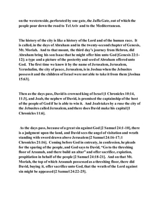 on the westernside, perforated by one gate, the Jaffa Gate, out of which the
people pour down the road to TelAviv and to the Mediterranean.
The history of the city is like a history of the Lord and of the human race. It
is called, in the days of Abraham and in the twenty-secondchapter of Genesis,
Mt. Moriah. And to that mount, the third day’s journey from Hebron, did
Abraham bring his son Isaac that he might offer him unto God [Genesis 22:1-
12]; a type and a picture of the posterity and seedof Abraham offeredunto
God. The first time we know it by the name of Jerusalem, Jerusalem,
Yerushalim, the city of peace, Jerusalem, is in Joshua when the Jebusites
possessit and the children of Israel were not able to take it from them [Joshua
15:63].
Then as the days pass, David is crownedking of Israel [1 Chronicles 10:14,
11:3], and Joab, the nephew of David, is promised the captainship of the host
of the people of Godif he is able to win it. And Joabtakes by a ruse the city of
the Jebusites calledJerusalem, andthere does David make his capital[1
Chronicles 11:6].
As the days pass, because ofa great sin againstGod [2 Samuel 24:1-10], there
is a judgment upon the land, and David sees the angel of visitation and wrath
standing with sword drawn above Jerusalem[2 Samuel 24:16-17;1
Chronicles 21:16]. Coming before God in entreaty, in confession, he pleads
for the sparing of the people, and God says to David, “Go to the threshing
floor of Araunah, and there build an altar” and offer sacrifice, expiation,
propitiation in behalf of the people [2 Samuel 24:18-21]. And on that Mt.
Moriah, the top of which Araunah possessedas a threshing floor, there did
David, buying it, offer sacrifice unto God, that the wrath of the Lord against
sin might be appeased[2 Samuel 24:22-25].
 