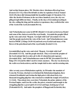 And on that famous place, Mt. Moriah, where Abraham offered up Isaac
[Genesis 22:1-12], where David built an altar in expiation of sin [2 Samuel
24:22-25], there did Solomonbuild his beautiful temple [2 Chronicles 3:1].
After the death of Solomon, in the next three hundred years, the city was
pillaged eight different times. Finally, in the days of Jeremiah preaching in
the city, calling the king and the nation to repentance, they scoffedatthe voice
of the word of the Lord [Jeremiah38:1-6].
And Nebuchadnezzarcame in 605 BC [Daniel 1:1-6] and carried awayDaniel
and some of the choicestseedof the royal family. Jeremiah the prophet lifted
up his voice and cried, “Repent. Getright with God” [Jeremiah 3:12-14].
And the people mockedat the voice of the Lord. And Nebuchadnezzar came
back in 598 BC [2 Kings 24:10-16]and took awayEzekieland many of the
flowerof the priesthood and of the royal family [Ezekiel1:1-2].
Jeremiahlifted up his voice and cried, “Repent. Getright with God”
[Jeremiah 3:12-14]. And the people mocked. Theyeven took the prophet of
the Lord and put him in a miry pit to die of exhaustionand exposure
[Jeremiah 38:6]. And Nebuchadnezzarcame in 587 BC [Jeremiah 52:4-30;2
Kings 25:1-21]and he didn’t need to return anymore. The city was destroyed,
the walls were brokendown, and the temple laid in utter and devastating ruin.
After seventy years of Babylonian captivity, in 536 under the mandate of
Cyrus the Persian, who had overwhelmed the Babylonian kingdom, there
returned Zerubbabel and Joshua the high priest with about forty-two
thousand straggling pilgrims who returned to rebuild the temple of God [Ezra
1:1-2:64]. Then about sixty years later Nehemiah, the prime minister of the
PersianEmpire, and Ezra the scribe, the priest, returned and brought to the
struggling pilgrims a greatspirit of revival and hope, looking up to God
[Nehemiah 8:4-9]. And under the prophets of Haggaiand Zechariah, they
 