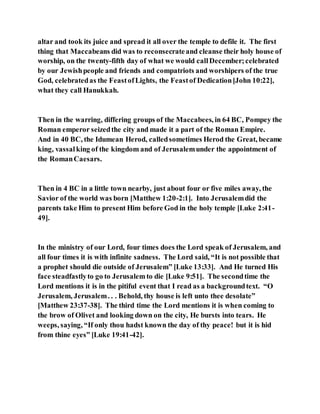 altar and took its juice and spread it all over the temple to defile it. The first
thing that Maccabeans did was to reconsecrateand cleanse their holy house of
worship, on the twenty-fifth day of what we would callDecember;celebrated
by our Jewishpeople and friends and compatriots and worshipers of the true
God, celebratedas the FeastofLights, the Feastof Dedication[John 10:22],
what they call Hanukkah.
Then in the warring, differing groups of the Maccabees, in 64 BC, Pompey the
Roman emperor seizedthe city and made it a part of the Roman Empire.
And in 40 BC, the Idumean Herod, calledsometimes Herod the Great, became
king, vassalking of the kingdom and of Jerusalemunder the appointment of
the RomanCaesars.
Then in 4 BC in a little town nearby, just about four or five miles away, the
Savior of the world was born [Matthew 1:20-2:1]. Into Jerusalemdid the
parents take Him to present Him before God in the holy temple [Luke 2:41-
49].
In the ministry of our Lord, four times does the Lord speak of Jerusalem, and
all four times it is with infinite sadness. The Lord said, “It is not possible that
a prophet should die outside of Jerusalem” [Luke 13:33]. And He turned His
face steadfastlyto go to Jerusalem to die [Luke 9:51]. The secondtime the
Lord mentions it is in the pitiful event that I read as a backgroundtext. “O
Jerusalem, Jerusalem. . . Behold, thy house is left unto thee desolate”
[Matthew 23:37-38]. The third time the Lord mentions it is when coming to
the brow of Olivet and looking down on the city, He bursts into tears. He
weeps, saying, “If only thou hadst known the day of thy peace! but it is hid
from thine eyes” [Luke 19:41-42].
 