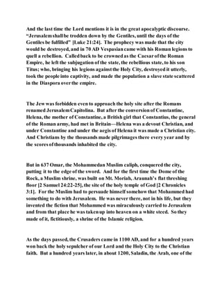 And the last time the Lord mentions it is in the great apocalyptic discourse.
“Jerusalemshallbe trodden down by the Gentiles, until the days of the
Gentiles be fulfilled” [Luke 21:24]. The prophecy was made that the city
would be destroyed, and in 70 AD Vespasiancame with his Roman legions to
quell a rebellion. Calledback to be crownedas the Caesarofthe Roman
Empire, he left the subjugation of the state, the rebellious state, to his son
Titus; who, bringing his legions againstthe Holy City, destroyed it utterly,
took the people into captivity, and made the population a slave state scattered
in the Diaspora overthe empire.
The Jew was forbidden even to approach the holy site after the Romans
renamed JerusalemCapitolina. But after the conversionof Constantine,
Helena, the mother of Constantine, a British girl that Constantius, the general
of the Roman army, had met in Britain—Helena was a devout Christian, and
under Constantine and under the aegis of Helena it was made a Christian city.
And Christians by the thousands made pilgrimages there every year and by
the scoresofthousands inhabited the city.
But in 637 Omar, the Mohammedan Muslim caliph, conquered the city,
putting it to the edge of the sword. And for the first time the Dome of the
Rock, a Muslim shrine, was built on Mt. Moriah, Araunah’s flat threshing
floor [2 Samuel 24:22-25], the site of the holy temple of God [2 Chronicles
3:1]. For the Muslim had to persuade himself somehow that Mohammed had
something to do with Jerusalem. He was never there, not in his life, but they
invented the fiction that Mohammed was miraculously carried to Jerusalem
and from that place he was takenup into heaven on a white steed. So they
made of it, fictitiously, a shrine of the Islamic religion.
As the days passed, the Crusaders came in 1100 AD, and for a hundred years
won back the holy sepulcher of our Lord and the Holy City to the Christian
faith. But a hundred years later, in about 1200, Saladin, the Arab, one of the
 