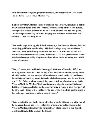 most able and courageous generalsin history, overwhelmed the Crusaders
and made it an Arab city, a Muslim city.
In about 1500 the Ottoman Turks won it and ruled over it, making it a part of
the Ottoman Empire until 1917, whenGeneralAllenby of the Allied forces,
having overwhelmedthe Ottomans, the Turks, enteredinto the holy gates,
and there opened the city for all of the pilgrims who thus would choose to
worship God in that holy place.
Then as the days went by, the British mandate, after GeneralAllenby, became
increasinglydifficult, and in May 1948 the British gave up the mandate of
Palestine. Warimmediately broke out, and the state of Israel, for the first
time in almost two thousand years, the state of Israel was proclaimeda viable
people and recognizedby sixty-five nations of the earth, including the United
States of America.
Then, of course, the conflict that has raged; that war of June in 1967, Iwas
there right after that war. On the top of the hotel of Mt. Olivet, eating lunch
with the minister of tourism and with their most gifted guide, Aaron Braun,
the minister of tourism; IsraelSolkovitz, their finest guide; and Aaron Braun
said, “ “Myfather and my grandfather used to tell me about going up to the
WesternWall, the Wailing Wall, and there touching the stones ofSolomon.
But it never was possible for me because we were forbidden from that part of
the city. And I thought it would never be my privilege and my part to stand in
that holy place and to touch those sacredstones.”
Then, he said, the war broke out, and within a week, within a week the two of
them, Aaron Braun and IsraelSolkovitz, arm in arm, walkeddown to the
WesternWall and stoodthere in the most holy place known to our Jewish
people and touched the walls of the temple.
 