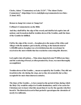 Clarke, Adam. "Commentary on Luke 21:24". "The Adam Clarke
Commentary". https:https://www.studylight.org/commentaries/acc/luke-
21.html. 1832.
Return to Jump List return to 'Jump List'
Coffman's Commentaries on the Bible
And they shall fall by the edge of the sword, and shall be led captive into all
nations: and Jerusalemshallbe trodden down of the Gentiles, until the times
of the Gentiles be fulfilled.
Fall by the edge of the sword... Josephus gives the names of the tribes and
villages with the numbers put to death, arriving at the fantastic total of
1,100,000;and as Josephus was a Jewishhistorian, his recordmust be
receivedas the most reliable that has reachedus concerning this disaster.
Led captive into all nations ... Titus alone deported some 97,000atone time;
and the scattering of Israel, as often promised by Jesus, was mostthoroughly
accomplished.
Trodden down of the Gentiles ... means occupied by the Gentiles. Theydid not
tread down the city during the siege, noras they devastatedit, but as they
occupiedit for more than nineteen centuries.
The times of the Gentiles ... is here named as the period of time during which
the Holy City would be subject to Gentile domination, and it is far easierfor
Christians now to know what this meant than it was for the apostles who first
heard it. The historicalrecord of that period is spreadupon the chronicles of
nearly two millennia.
 