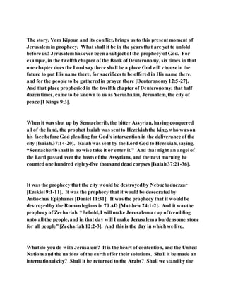 The story, Yom Kippur and its conflict, brings us to this present moment of
Jerusalemin prophecy. What shall it be in the years that are yet to unfold
before us? Jerusalemhas ever been a subject of the prophecy of God. For
example, in the twelfth chapter of the Book ofDeuteronomy, six times in that
one chapter does the Lord say there shall be a place Godwill choose in the
future to put His name there, for sacrificesto be offered in His name there,
and for the people to be gatheredin prayer there [Deuteronomy 12:5-27].
And that place prophesied in the twelfth chapter of Deuteronomy, that half
dozen times, came to be known to us as Yerushalim, Jerusalem, the city of
peace [1 Kings 9:3].
When it was shut up by Sennacherib, the bitter Assyrian, having conquered
all of the land, the prophet Isaiah was sentto Hezekiahthe king, who was on
his face before God pleading for God’s intervention in the deliverance of the
city [Isaiah37:14-20]. Isaiahwas sentby the Lord God to Hezekiah, saying,
“Sennacheribshall in no wise take it or enter it.” And that night an angelof
the Lord passedoverthe hosts of the Assyrians, and the next morning he
counted one hundred eighty-five thousand dead corpses [Isaiah37:21-36].
It was the prophecy that the city would be destroyedby Nebuchadnezzar
[Ezekiel9:1-11]. It was the prophecy that it would be desecratedby
Antiochus Epiphanes [Daniel 11:31]. It was the prophecy that it would be
destroyedby the Roman legions in 70 AD [Matthew 24:1-2]. And it was the
prophecy of Zechariah, “Behold, I will make Jerusalem a cup of trembling
unto all the people, and in that day will I make Jerusalema burdensome stone
for all people” [Zechariah 12:2-3]. And this is the day in which we live.
What do you do with Jerusalem? It is the heart of contention, and the United
Nations and the nations of the earth offer their solutions. Shall it be made an
international city? Shall it be returned to the Arabs? Shall we stand by the
 