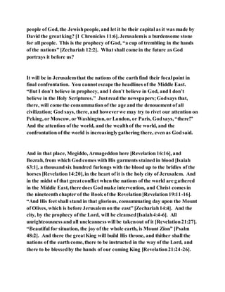 people of God, the Jewishpeople, and let it be their capital as it was made by
David the greatking? [1 Chronicles 11:6]. Jerusalemis a burdensome stone
for all people. This is the prophecy of God, “a cup of trembling in the hands
of the nations” [Zechariah 12:2]. What shall come in the future as God
portrays it before us?
It will be in Jerusalemthat the nations of the earth find their focalpoint in
final confrontation. You cannotescape the headlines of the Middle East.
“But I don’t believe in prophecy, and I don’t believe in God, and I don’t
believe in the Holy Scriptures.” Justread the newspapers;Godsays that,
there, will come the consummation of the age and the denouement of all
civilization; God says, there, and howeverwe may try to rivet our attention on
Peking, or Moscow, orWashington, or London, or Paris, Godsays, “there!”
And the attention of the world, and the wealthof the world, and the
confrontation of the world is increasinglygathering there, even as Godsaid.
And in that place, Megiddo, Armageddon here [Revelation16:16], and
Bozrah, from which God comes with His garments stained in blood [Isaiah
63:1], a thousand six hundred furlongs with the blood up to the bridles of the
horses [Revelation14:20], in the heart of it is the holy city of Jerusalem. And
in the midst of that greatconflict when the nations of the world are gathered
in the Middle East, there does God make intervention, and Christ comes in
the nineteenth chapter of the Book ofthe Revelation[Revelation19:11-16].
“And His feet shall stand in that glorious, consummating day upon the Mount
of Olives, which is before Jerusalemon the east” [Zechariah14:4]. And the
city, by the prophecy of the Lord, will be cleansed[Isaiah4:4-6]. All
unrighteousness and all uncleanness willbe takenout of it [Revelation21:27].
“Beautiful for situation, the joy of the whole earth, is Mount Zion” [Psalm
48:2]. And there the greatKing will build His throne, and thither shall the
nations of the earth come, there to be instructed in the way of the Lord, and
there to be blessedby the hands of our coming King [Revelation21:24-26].
 