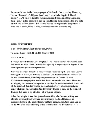 home; we belong to the Lord, a people of the Lord. I’m accepting Him as my
Savior [Romans 10:9-10], and here I am. I want to be baptized. Here I
come.” Or, “I want to join the communion and fellowshipof the saints, and
here I am.” In this moment when we stand to sing the appeal, on the first note
of that first stanza, come. If in the lastrow on the topmost balcony, there is
time and to spare, come. Come, while we stand and while we sing.
JOHN MACARTHUR
The Terrors of the Great Tribulation, Part1
Sermons Luke 21:20–24 42-260 Nov18, 2007
A + A - RESET
Let’s open our Bibles to Luke chapter 21, we are confrontedwith words from
the lips of the Lord Jesus Christ which open up a huge subject in regardto the
future prophecy concerning end time.
Now wheneveryou talk about the prophecies concerning the end time, you’re
talking about a vast, vasttheme. There are Old Testamentbooks that sweep
us into the end times, written by the prophets of old. There are New
Testamentmessagesgivenby our Lord that look to the end times. There are
writings by the writer of the epistles in the New Testamentthat look to the end
of the age. And then there is the massive book of Revelationwhich gives a
series ofvisions that John the Apostle received while in exile on the island of
Patmos that have to do with the end of human history.
All of that simply to say, in a generalsense, the end of human history has
already been written. There are no surprises to God and there are no
surprises to those who understand what God has revealed. God has given us
in His Word an understanding of the end if we take the Scripture at face
 