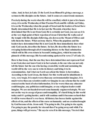 value. And, in fact, in Luke 21 the Lord Jesus Himself is giving a message,a
sermon to His disciples on the future. And it comes at a most ironic moment.
Preciselyduring the week when He will be crucified, which is just a few hours
away, it is on the Wednesdayof that PassionWeek andHe will die on Friday,
it is on the Wednesdaywhen the people of Israeland the leaders of Israel have
finally determined that He is in fact not the Messiah, whenthey have
determined that He is not from God, He is certainly not God, you can say it is
at the very high point of their rejectionof Jesus Christthat He walks out of
the temple with His disciples following, sits down on the Mount of Olives and
tells them the future. What an irony that is. When the populous and the
leaders have determined that He is not God, He then immediately does what
only God can do, describes the future. In fact, He describes the future in a
sweeping fashionthrough all of remaining history to the final culmination
which will be His own return in SecondComing glory, which becomes the
pinnacle of this message. His Secondcoming spokenof in verse 27 of Luke 21.
Here is that irony, that the one they have determined does not represent God
is not God, does not know God, is in fact satanic, is the one who can not only
tell the future but the one who having createdthe world and sustaining the
world will be the very one to write its history and bring it to its
consummation. And what our Lord says about the future is horrendous.
According to the Lord Jesus, the future for this world and its inhabitants is
very, very tragic. It is much worse than any environmentalist imagines. It is
much worse than any scientistcould everimagine in any scheme that he could
concoctonthe basis of selectinformation. It is far worse than any educator
could imagine, any politician could imagine, or any religious leadercould
imagine. We are not headed toward some humanly engineeredutopia. We are
not on the wayto an age of peace and tranquility. It’s hard living in this world
today and it’s getting harder, and it will continue until it becomes so hard that
it will be worse than it’s ever been. All history has been a battle againstthe
effects of sin, and the effects of the curse on humanity and on creationbrought
by God because ofsin. Jesus said, “I’m going to die, I’m going to rise again,
I’m going to pay the penalty for sin and then I’m going awayand while I’m
gone, things will getworse.” He says in verse 8 in this message,“Seeto it that
 