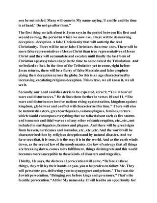 you be not misled. Many will come in My name saying, ‘I am He and the time
is at hand.’ Do not go after them.”
The first thing we talk about is Jesus says in the period betweenHis first and
secondcoming, the period in which we now live. There will be dominating
deception...deception. A false Christianity that will outstrip the real
Christianity. There will be more false Christians than true ones. There will be
more false representatives ofJesus Christ than true representatives ofJesus
Christ and they will accumulate and escalate until finally the lastform of
Christian apostasytakes shape in the time to come called the Tribulation. And
we lookedat that. In the time of the Tribulation yet to come, right before
Jesus returns, there will be a flurry of false Messiahs and false prophets
plying their deceptionacross the globe. So this is an age characterizedby
increasing, escalating religious deception. This is true, we all know it, we all
see it.
Secondly, our Lord said disasteris to be expected, verse 9, “You’ll hear of
wars and disturbances.” He defines them further in verses 10 and 11, “The
wars and disturbances involve nations rising againstnation, kingdom against
kingdom, globalwar and conflict will characterize this time.” There will also
be natural disasters, greatearthquakes,various plagues, famines, terrors
which would encompass everything that we talkedabout such as fire storms
and tsunamis and tidal waves and any other volcanic eruption, etc., etc., not
included in earthquakes, famines and plagues. And there will be greatsigns
from heaven, hurricanes and tornados, etc., etc., etc. And the world will be
characterizedthen by religious deceptionand by natural disaster. And we
have seenthat, it is true, it is the way it is in the world. And as the earth winds
down, as the secondlaw of thermodynamics, the law of entropy that all things
are breaking down, comes to its fulfillment, things disintegrate and this world
becomes more susceptible to these kinds of disasters and tragedies.
Thirdly, He says, the distress of persecutionwill come. “Before allthese
things, they will lay their hands on you, you who profess to follow Me. They
will persecute you, delivering you to synagoguesand prisons.” That was the
Jewishpersecution. “Bringing you before kings and governors.” That’s the
Gentile persecution. “All for My namesake. It will leadto an opportunity for
 