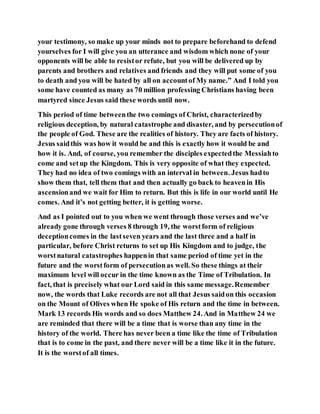 your testimony, so make up your minds not to prepare beforehand to defend
yourselves for I will give you an utterance and wisdom which none of your
opponents will be able to resistor refute, but you will be delivered up by
parents and brothers and relatives and friends and they will put some of you
to death and you will be hated by all on accountof My name.” And I told you
some have counted as many as 70 million professing Christians having been
martyred since Jesus said these words until now.
This period of time betweenthe two comings of Christ, characterizedby
religious deception, by natural catastrophe and disaster, and by persecutionof
the people of God. These are the realities of history. They are facts of history.
Jesus saidthis was how it would be and this is exactly how it would be and
how it is. And, of course, you remember the disciples expectedthe Messiahto
come and setup the Kingdom. This is very opposite of what they expected.
They had no idea of two comings with an interval in between. Jesus hadto
show them that, tell them that and then actually go back to heavenin His
ascensionand we wait for Him to return. But this is life in our world until He
comes. And it’s not getting better, it is getting worse.
And as I pointed out to you when we went through those verses and we’ve
already gone through verses 8 through 19, the worstform of religious
deceptioncomes in the lastseven years and the last three and a half in
particular, before Christ returns to set up His Kingdom and to judge, the
worstnatural catastrophes happenin that same period of time yet in the
future and the worstform of persecutionas well. So these things at their
maximum level will occur in the time known as the Time of Tribulation. In
fact, that is precisely what our Lord said in this same message.Remember
now, the words that Luke records are not all that Jesus saidon this occasion
on the Mount of Olives when He spoke of His return and the time in between.
Mark 13 records His words and so does Matthew 24. And in Matthew 24 we
are reminded that there will be a time that is worse than any time in the
history of the world. There has never been a time like the time of Tribulation
that is to come in the past, and there never will be a time like it in the future.
It is the worstof all times.
 