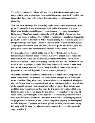 Verse 21, Matthew 24, “There will be a Great Tribulation such as has not
occurredsince the beginning of the world till now, nor ever shall.” And in that
time, all of these things, deception, disasterand persecution, reachtheir
pinnacle.
Now our Lord also says that when they begin, they are the beginning of birth
pains. Matthew 24:8, the beginning of birth pains. Birth pains is a good
illustration to talk about this progressionbecauseeverybody understands
birth pains. There’s an event coming, the birth of a child. It’s an event that
occurs in a moment in time. Prior to that event there are escalating,increasing
pains. It’s a perfectillustration. What Jesus is saying that when He goes, these
things will begin to happen. These are the very early, almost false birth pains.
As you get nearerto the birth of Christ, the birth pains will be real, they will
grow more intense and more intense and more intense at the very end.
For example, when you look at the time of the Tribulation in the book of
Revelation, it is laid out under seven seals. There’s a scrollthat is rolled and
then sealed, and rolled and then sealed, and rolled and then sealed. So it’s
sealedseventimes. That’s the waythey sealeda will. It’s the Title Deed to the
earth, Christ is going to take the Title Deed to the earth, unroll it, take back
the earth from the usurper, Satan. Every time He breaks a seal, another
judgment is released. So youhave the seven-sealjudgments.
When He opens the seventh sealwhich is the last at the end of the period of
sevenyears, out of that seventh sealcomes seventrumpet blasts. Those are
more rapid fire. They all occur at the time of the seventh sealwhich is right at
the end. So you have seventrumpet judgments that come right at the end. Out
of the seventh trumpet comes sevenbowls that are poured out in judgment
and they are even more rapid fire than the trumpets. So you have that same
birth pain intensity escalating in the imagery of sevenseals overa period of
sevenyears, seventrumpets over a period of seven months, and sevenbowls
over a period of days and hours. And then at the end of the bowl judgments,
all judgments are finished, Christ comes, judges the ungodly, and sets up His
earthly Kingdom. The birth pains then give us the idea you have escalating
intensity until the very end when the pains become fierce, leading up to the
very event itself.
 