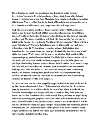 These final pains that I just mentioned are described in the book of
Revelation. You see in Revelationplagues, things that Jesus talkedabout,
famines, earthquakes, wars, false Messiahs,false prophets, deadly persecution
of believers. You see all of that in the book of Revelationat an intensity and a
level that the world has never ever experiencedor will experience.
And when you begin to see those, Jesus saidin Matthew 24:33, when you
begin to see them at that level, at that intensity, when you see these things,
know...Matthew24:33...thatHe is near...thatHe is near. We haven’t begun to
see those yet. We know what those will look like because they’re laid out in
detail in the book of Revelation. In Matthew 24:21 Jesus said, “There will be a
greatTribulation.” There is Tribulation now, in this world you shall have
tribulation, John 16:33, but there is coming a Great Tribulation, that
describes that last sevenyears and most particularly the lastthree and a half
of the lastseven. Wickedness willthen be at an all-time high and it will be
expressedopenly and without restraint. The Holy Spirit who restrains evil in
the world will stepaside and let evil run rampant. Satanwill be given the
privilege of releasing demons who are bound in hell so that they cannotescape
but they will be releasedto run rampant over the world in one lastsatanic
dash againstGod and Christ. At the same time that you have sin running
amok, and demons running free, you have God’s wrath systematically
releasedwith deadly force on the entire world and God’s wrath even using
sinners and demons for His ownpurposes.
At the same time you have the gospelbeing preachedto the ends of the earth
by 144 thousand converted Jews, 12 thousandout of eachtribe, Revelation
says, by two witnesseswho literally die in view of the whole world and rise
from the dead and preach the gospelfrom Jerusalem. They’ll be seen, no
doubt, by satellite television all over the world. Then you have an angelflying
in heaven preaching the gospelin the sky so that all the world will be able to
hear. So it will be the worstof times and yet there is a sense in which it will be
the bestof times because that preaching of the gospelby the witnesses, the two
witnesses,the 144 thousand and by all the people who are savedfrom every
tongue and tribe and nation will cause a greatrevival and multitudes will be
convertedto Christ during that time.
 