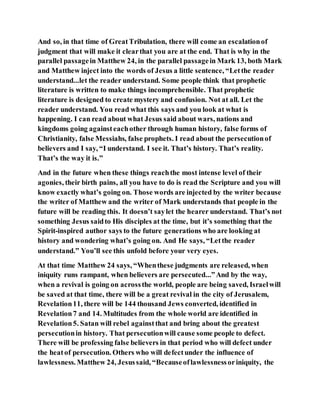 And so, in that time of GreatTribulation, there will come an escalationof
judgment that will make it clearthat you are at the end. That is why in the
parallel passagein Matthew 24, in the parallel passagein Mark 13, both Mark
and Matthew inject into the words of Jesus a little sentence, “Letthe reader
understand...let the reader understand. Some people think that prophetic
literature is written to make things incomprehensible. That prophetic
literature is designed to create mystery and confusion. Not at all. Let the
reader understand. You read what this says and you look at what is
happening. I can read about what Jesus said about wars, nations and
kingdoms going againsteachother through human history, false forms of
Christianity, false Messiahs, false prophets. I read about the persecutionof
believers and I say, “I understand. I see it. That’s history. That’s reality.
That’s the way it is.”
And in the future when these things reachthe most intense level of their
agonies, their birth pains, all you have to do is read the Scripture and you will
know exactly what’s going on. Those words are injected by the writer because
the writer of Matthew and the writer of Mark understands that people in the
future will be reading this. It doesn’t saylet the hearer understand. That’s not
something Jesus saidto His disciples at the time, but it’s something that the
Spirit-inspired author says to the future generations who are looking at
history and wondering what’s going on. And He says, “Letthe reader
understand.” You’ll see this unfold before your very eyes.
At that time Matthew 24 says, “Whenthese judgments are released, when
iniquity runs rampant, when believers are persecuted...”And by the way,
when a revival is going on acrossthe world, people are being saved, Israelwill
be saved at that time, there will be a great revival in the city of Jerusalem,
Revelation11, there will be 144 thousand Jews converted, identified in
Revelation7 and 14. Multitudes from the whole world are identified in
Revelation5. Satan will rebel againstthat and bring about the greatest
persecutionin history. That persecutionwill cause some people to defect.
There will be professing false believers in that period who will defect under
the heatof persecution. Others who will defectunder the influence of
lawlessness. Matthew 24, Jesussaid, “Becauseoflawlessnessoriniquity, the
 