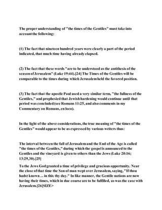 The proper understanding of "the times of the Gentiles" must take into
accountthe following:
(1) The fact that nineteen hundred years were clearly a part of the period
indicated, that much time having already elapsed.
(2) The fact that these words "are to be understood as the antithesis of the
seasonofJerusalem" (Luke 19:44).[24]The Times of the Gentiles will be
comparable to the times during which Jerusalemheld the favored position.
(3) The fact that the apostle Paul used a very similar term, "the fullness of the
Gentiles," and prophesied that Jewishhardening would continue until that
period was concluded(see Romans 11:25, and also comments in my
Commentary on Romans, en loco).
In the light of the above considerations, the true meaning of "the times of the
Gentiles" would appear to be as expressedby various writers thus:
The interval betweenthe fall of Jerusalemand the End of the Age is called
"the times of the Gentiles," during which the gospelis announced to the
Gentiles and the vineyard is given to others than the Jews (Luke 20:16;
13:29,30).[25]
To the Jews Godgranted a time of privilege and gracious opportunity. Near
the close ofthat time the Son of man wept over Jerusalem, saying, "If thou
hadst known ... in this thy day." In like manner, the Gentile nations are now
having their times, which in due course are to be fulfilled, as was the case with
Jerusalem.[26]SIZE>
 