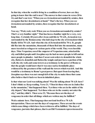 In that day when the world is living in a condition of terror, how are they
going to know that the end is near? The answerto that comes in verses 20 to
24, and that’s our text. “When you see Jerusalemsurrounded by armies, then
recognize that her desolationis at hand.” That’s the key. When you see
Jerusalemsurrounded by armies, then recognize that her desolationis at
hand.
You say, “Wait, wait, wait. When you see Jerusalemsurrounded by armies?
That’s a very familiar sight.” That has been a familiar sight for a very, very
long time. Certainly 40 years after Jesus said this in 70 A.D., Jerusalem was
surrounded by the Roman army who laid siege to the city of Jerusalemwhich
finally fell in 70 A.D. And when the city of Jerusalemfell in 70 A. D., people
did flee into the mountains, thousands of them fled into the mountains, many
more traveled as refugees to various parts of the world. They were horrible
days. Titus Vespasian, sonof the emperor of Vespasiancame, attackedthe
city and killed people until Josephus says he had no more people to kill and no
more people to plunder. And then Caesarsent orders to demolish the whole
city, flatten it, demolish and flatten the temple and just leave a portion of the
wall, the city wall, and some towers as a testimony to the power of Rome so
that the people would know that it was once sucha formidable place
evidenced by the greatness ofthe walland the towers which was left. And this
would be a testimony to Rome’s greatpower. But apart from leaving that,
Josephus says there was not enough left of the city to make those that came
after believe that it had ever been in inhabited place.
Is that what our Lord was talking about? Was He talking about 70 A.D. here?
I don’t think so. Keep reading. Verse 21, “Then let those who are in Judea flee
to the mountains,” that happened then. “Letthose who are in the midst of the
city depart,” that happened. “Let those who are in the country not enter the
city,” and they didn’t. Then verse 22, “Because these are the days of
vengeance in order that all things which are written may be fulfilled.”
Wait a minute here. That language does not lend itself to a 70 A.D.
interpretation. These are not the days of vengeance.These are not the events
which cause things which have been written to all be fulfilled. The days of
vengeance, justtake that phrase, that is an Old Testamentexpressionused to
 