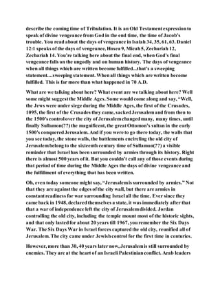 describe the coming time of Tribulation. It is an Old Testamentexpressionto
speak of divine vengeance from God in the end time, the time of Jacob’s
trouble. You read about the days of vengeance in Isaiah 34, 35, 61, 63. Daniel
12:1 speaks of the days of vengeance, Hosea 9, Micah5, Zechariah 12,
Zechariah 14. You’re talking here about the final end, when God’s final
vengeance falls on the ungodly and on human history. The days of vengeance
when all things which are written become fulfilled...that’s a sweeping
statement....sweeping statement. Whenall things which are written become
fulfilled. This is far more than what happened in 70 A.D.
What are we talking about here? What event are we talking about here? Well
some might suggestthe Middle Ages. Some would come along and say, “Well,
the Jews were under siege during the Middle Ages, the first of the Crusades,
1095, the first of the Crusades they came, sackedJerusalemand from then to
the 1500'scontrolover the city of Jerusalemchangedmany, many times, until
finally Sullamon(??)the magnificent, the greatOttomon’s sultan in the early
1500's conqueredJerusalem. And if you were to go there today, the walls that
you see today, the stone walls, the battlements encircling the old city of
Jerusalembelong to the sixteenth century time of Sullamon(??) a visible
reminder that Israelhas been surrounded by armies through its history. Right
there is almost 500 years of it. But you couldn’t call any of those events during
that period of time during the Middle Ages the days of divine vengeance and
the fulfillment of everything that has been written.
Oh, even today someone might say, “Jerusalemis surrounded by armies.” Not
that they are againstthe edges ofthe city wall, but there are armies in
constantreadiness for war surrounding Israelall the time. Ever since they
came back in 1948, declaredthemselves a state, it was immediately after that
that a war of independence left the city of Jerusalemdivided. Jordan
controlling the old city, including the temple mount most of the historic sights,
and that only lastedfor about 20 years till 1967, youremember the Six Days
War. The Six Days War in Israel forces capturedthe old city, reunified all of
Jerusalem. The city came under Jewishcontrol for the first time in centuries.
However, more than 30, 40 years later now, Jerusalemis still surrounded by
enemies. They are at the heart of an IsraeliPalestinianconflict. Arab leaders
 