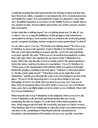 worldwide insisting that that land and that city belongs to them and that they
have from God, Allah, a mandate to exterminate the Jews. Jerusalemhas been
surrounded by armies. It is surrounded by armies in a figurative sense right
now. Its political position, as you know, in the Middle Eastis so volatile that at
any moment in time, Israelcould be attackedby any of these massive enemies
that surround it.
Is that what this is talking about? Are we talking about now? Is this it? Are
we there? Are we seeing the fulfillment of this prophecy and Jerusalemis
surrounded by all these Arab nations who are armed to the teeth and gaining
greaterweaponryincluding nuclearweapons to come againstthem? Is that it?
No, no, that’s not it. You say, “Wellwhat is he talking about?” We have to go
to Matthew to answerthe question. Turn to Matthew 24. Matthew records
that our Lord said something even more specific...ourLord said something
even more specific. He said, “Whenyou see Jerusalemsurrounded by armies,
that’s the sign. That’s the signthat the greatpart of the Tribulation is to
begin. That’s the sign that the worsts is coming and it’s the darkestdarkness
before the dawn. And here he takes it a step further. Verse 15, Matthew 24,
“When you see the abomination of desolationwhich was spokenof through
Daniel the prophet, standing in the holy place,” and here’s where that phrase
is, “letthe reader understand.” “Thenthose who are in Judea flee to the
mountains,” and He goes through the same series ofwarnings to getout of the
place. “If you’re on the housetop, don’t even go down inside to get your
belongings. If you’re in a field, don’t go back to getyour coat. And woe to
those who are pregnant, those who nurse babies, even as we saw recordedin
Luke, pray that your flight might not be in winter or on a Sabbath. There will
be a Great Tribulation.”
What launches the GreatTribulation at the midpoint of the seven years, the
GreatTribulation is the last half and Daniel points this out even by
numbering the days in chapter 12, as the book of Revelationnumbers the
days. What triggers the last half, the worsthalf, just prior to Christ’s return,
what launches that GreatTribulation is when the armies surround Jerusalem
and there is the committing of what Danielcalls the abomination of
desolation...the abominationof desolation. Jesus is very specific. Jesus then
 