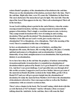 relates Daniel’s prophecy of the abomination of desolationto the end time.
When you see the abomination of desolation, you know that’s the time. That’s
the end time. Right after that, verse 29, comes the Tribulation, its final form.
The sun is darkened. The moon doesn’t give its light. The stars fall. Then the
sign of the Sonof Man appears in the sky. This is all eschatological. This is all
in the lastdays.
So our Lord is talking about a period in the end of history, when the armies
encamp around Jerusalem. And they encamp around Jerusalemwith the
purpose of desolation. That’s simply a word that means to ruin, to destroy.
They camp around Jerusalemwith a view of coming in and creating
desolation. What specific desolation? The abominationof desolation, says
Matthew. So he fills out our Lord’s words, just exactly what is an
abomination? It is a blasphemy...it is a blasphemy. That’s the meaning of the
word. There is committed at this time a blasphemy.
In fact, an abomination to God is any act of idolatry, anything that
blasphemes His name, His honor, His worship, His glory, His place. Certainly
spiritual uncleanness is a blasphemy and an abomination. Certainly
immorality of any kind, unrighteousness is an abomination. But in particular,
idolatry is an abomination.
So we have here then, in the end time the prophecy of nations surrounding
Jerusalemand inside Jerusalemthere is committed an abomination of
desolationwhich is spokenof by Daniel. Let’s go to Daniel 9:27 and see what
it is. And here’s our greatchallenge. I can’t possibly take you through all of
this on this occasion. I suggestto you if you have further interest, get some of
the material on Daniel. Readthe sections in the Study Bible, getthe CD on
Daniel 9:27 and you will geta greaterinsight into the abomination of
desolation. Or study the material from Matthew 24:15 where the abomination
of desolationis referred to. I have messageson that as wellas the Matthew
commentary with an extensive sectionon that.
There’s also a chapter in the book, The SecondComing, which deals with this
as well. But look at 9:27 in Daniel. “And he will make a firm covenant,”
talking about the Antichrist. In the end time, there will come the final
 