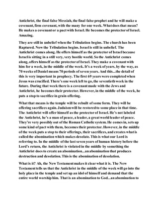 Antichrist, the final false Messiah, the final false prophet and he will make a
covenant, firm covenant, with the many for one week. Whatdoes that mean?
He makes a covenantor a pactwith Israel. He becomes the protectorof Israel.
Amazing.
They are still in unbelief when the Tribulation begins. The church has been
Raptured. Now the Tribulation begins. Israelis still in unbelief. The
Antichrist comes along. He offers himself as the protector of Israelbecause
Israelis sitting in a still very, very hostile world. So the Antichrist comes
along, offers himself as the protectorof Israel. They make a covenantwith
him for a week, in the middle of the week. It’s a week ofyears, by the way, as
70 weeks ofDaniel means 70 periods of seven years. And this...the detail of
this is very important in prophecy. The first 69 years were completedwhen
Jesus was crucified. There’s one week left to go, the seventiethweek in the
future. During that week there is a covenantmade with the Jews and
Antichrist, he becomes their protector. However, in the middle of the week, he
puts a stop to sacrifice in grain offering.
What that means is the temple will be rebuilt of some form. They will be
offering sacrifices again. Judaismwill be restoredto some place in that time.
The Antichrist will offer himself as the protectorof Israel. He’s not labeled
the Antichrist, he’s a man of peace, a leader, a greatworld leader of peace.
They’re very possibly out of the Roman Catholic system. He comes in, sets up
some kind of pact with them, becomes their protector. However, in the middle
of the week puts a stop to their offerings, their sacrifices,and creates whatis
calledthe abomination which makes desolate. This is what our Lord is
referring to. In the middle of the last sevenyears of human history before the
Lord’s return, the Antichrist is violated in the middle by something the
Antichrist does to create an abomination...anabomination that produces
destruction and desolation. This is the abomination of desolation.
What is it? Ah, the New Testamentmakes it clearwhat it is. The New
Testamenttells us that the Antichrist in the middle of the week will go into the
holy place in the temple and set up an idol of himself and demand that the
entire world worship him. That is an abomination to God...anabomination to
 