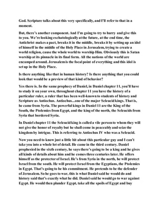 God. Scripture talks about this very specifically, and I’ll refer to that in a
moment.
But, there’s another component. And I’m going to try to hurry and give this
to you. We’re looking eschatologicallyatthe future, at the end time, the
Antichrist makes a pact, breaks it in the middle, breaks it by setting up an idol
of himself in the middle of the Holy Place in Jerusalem, trying to create a
world religion, cause the whole world to worship Him. Obviously this is Satan
worship at its pinnacle in its final form. All the nations of the world are
encamped around. Jerusalemis the focalpoint of everything and this idol is
setup in the Holy Place.
Is there anything like that in human history? Is there anything that you could
look that would be a preview of that kind of behavior?
Yes there is. In the same prophecy of Daniel, in Danielchapter 11, you’ll have
to study it on your own, throughout chapter 11 you have the history of a
particular ruler, a ruler that has been well-knownto students of history and
Scripture as Antiochus. Antiochus...one of the major Seleucidkings. That is,
he came from Syria. The powerful kings in Daniel 11 are the King of the
South, the Ptolemies from Egypt, and the king of the north, the Seleucids from
Syria that bordered Syria.
In Daniel chapter 11 the Seleucidking is calleda vile personto whom they will
not give the honor of royalty but he shall come in peaceablyand seize the
kingdom by intrigue. This is referring to Antiochus IV who was a Seleucid.
Now you need to know just a little bit about this particular guy and I can’t
take you into a whole lot of detail. He came in the third century. Daniel
prophesied in the sixth century, he says there’s going to be a king and he gives
all kinds of details about him and he comes three centuries later. He offers
himself as the protectorof Israel. He’s from Syria in the north, he will protect
Israelfrom the south. He will protect Israelfrom the Egyptians, the Ptolemies
in Egypt. That’s going to be his commitment. He pretends to be the defender
of Jerusalem. So he goes to war, this is what Danielsaid he would do and
history said that’s exactly what he did. Daniel said he would go to war against
Egypt. He would then plunder Egypt, take all the spoils of Egypt and buy
 