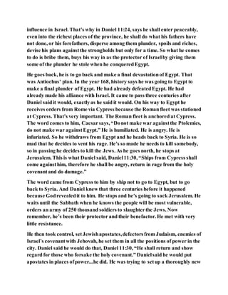 influence in Israel. That’s why in Daniel 11:24, says he shall enter peaceably,
even into the richest places of the province, he shall do what his fathers have
not done, or his forefathers, disperse among them plunder, spoils and riches,
devise his plans againstthe strongholds but only for a time. So what he comes
to do is bribe them, buys his way in as the protector of Israelby giving them
some of the plunder he stole when he conqueredEgypt.
He goes back, he is to go back and make a final devastationof Egypt. That
was Antiochus’ plan. In the year 168, history says he was going to Egypt to
make a final plunder of Egypt. He had already defeatedEgypt. He had
already made his alliance with Israel. It came to pass three centuries after
Daniel saidit would, exactlyas he said it would. On his way to Egypt he
receives orders from Rome via Cypress because the Roman fleet was stationed
at Cypress. That’s very important. The Roman fleet is anchored at Cypress.
The word comes to him, Caesarsays, “Donot make war againstthe Ptolemies,
do not make war againstEgypt.” He is humiliated. He is angry. He is
infuriated. So he withdraws from Egypt and he heads back to Syria. He is so
mad that he decides to vent his rage. He’s so made he needs to kill somebody,
so in passing he decides to kill the Jews. As he goes north, he stops at
Jerusalem. This is what Daniel said, Daniel11:30, “Ships from Cypress shall
come againsthim, therefore he shall be angry, return in rage from the holy
covenantand do damage.”
The word came from Cypress to him by ship not to go to Egypt, but to go
back to Syria. And Daniel knew that three centuries before it happened
because Godrevealedit to him. He stops and he’s going to sack Jerusalem. He
waits until the Sabbath when he knows the people will be most vulnerable,
orders an army of 250 thousand soldiers to slaughterthe Jews. Now
remember, he’s been their protector and their benefactor. He met with very
little resistance.
He then took control, setJewishapostates,defectorsfrom Judaism, enemies of
Israel’s covenantwith Jehovah, he set them in all the positions of power in the
city. Daniel said he would do that, Daniel 11:30, “He shall return and show
regard for those who forsake the holy covenant.” Danielsaid he would put
apostates in places ofpower...he did. He was trying to setup a thoroughly new
 
