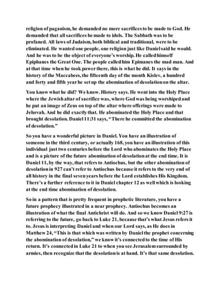 religion of paganism, he demanded no more sacrificesto be made to God. He
demanded that all sacrifices be made to idols. The Sabbath was to be
profaned. All laws of Judaism, both biblical and traditional, were to be
eliminated. He wanted one people, one religion just like Danielsaid he would.
And he was to be the object of everyone’s worship. He calledhimself
Epiphanes the Great One. The people calledhim Epimanes the mad man. And
at that time when he took powerthere, this is what he did. It says in the
history of the Maccabees,the fifteenth day of the month Kislev, a hundred
and forty and fifth yearhe setup the abomination of desolationon the altar.
You know what he did? We know. History says. He went into the Holy Place
where the Jewishaltar of sacrifice was, where Godwas being worshipedand
he put an image of Zeus on top of the altar where offerings were made to
Jehovah. And he did exactlythat. He abominated the Holy Place and that
brought desolation. Daniel11:31 says, “There he committed the abomination
of desolation.”
So you have a wonderful picture in Daniel. You have an illustration of
someone in the third century, or actually 168, you have an illustration of this
individual just two centuries before the Lord who abominates the Holy Place
and is a picture of the future abomination of desolationat the end time. It is
Daniel 11, by the way, that refers to Antiochus, but the other abomination of
desolationin 927 can’t refer to Antiochus because it refers to the very end of
all history in the final sevenyears before the Lord establishes His Kingdom.
There’s a further reference to it in Daniel chapter 12 as wellwhich is looking
at the end time abomination of desolation.
So in a pattern that is pretty frequent in prophetic literature, you have a
future prophecy illustrated in a near prophecy. Antiochus becomes an
illustration of what the final Antichrist will do. And so we know Daniel 9:27 is
referring to the future, go back to Luke 21, because that’s what Jesus refers it
to. Jesus is interpreting Daniel and when our Lord says, as He does in
Matthew 24, “This is that which was written by Danielthe prophet concerning
the abomination of desolation,” we know it’s connectedto the time of His
return. It’s connectedin Luke 21 to when you see Jerusalemsurrounded by
armies, then recognize that the desolationis at hand. It’s that same desolation.
 