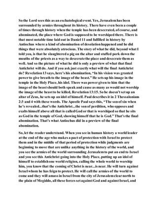 So the Lord sees this as an eschatologicalevent. Yes, Jerusalemhas been
surrounded by armies throughout its history. There have even been a couple
of times through history when the temple has been desecrated, ofcourse, and
abominated, the place where God is supposedto be worshiped there. There is
that most notable time laid out in Daniel 11 and fulfilled in history by
Antiochus where a kind of abomination of desolationhappened and he did
things that were absolutely atrocious. The story of what he did, beyond what I
told you, is that he slaughtereda pig on the altar and stuffed pork down the
mouths of the priests as a way to desecratethe place and desecrate them as
well. And so the picture of what he did is only a preview of what that final
Antichrist will do. And if you ask just exactlywhat will the final Antichrist
do? Revelation13 says, here’s his abomination, “In his vision was granted
powerto give breath to the image of the beast.” He sets up his image in the
temple in the Holy Place, his idol. There was powergiven to him that the
image of the beastshould both speak and cause as many as would not worship
the image of the beastto be killed, Revelation13:15. So he doesn’t setup an
altar of Zeus, he sets up an idol of himself. Paul describes it in 2 Thessalonians
2:3 and 4 with these words. The Apostle Paul says this, “The sonof sin when
he’s revealed...that’s the Antichrist...the sonof perdition, who opposes and
exalts himself above all that is calledGod or that is worshiped so that he sits
as God in the temple of God, showing himself that he is God.” That’s the final
abomination. That’s what Antiochus did in a preview of the final
abomination.
So, let the reader understand. When you see in human history a world leader
at the end of the age who makes a pact of protection with Israelto protect
them and in the middle of that period of protection while judgments are
beginning to move that are unlike anything in the history of the world, and
you see the armies of the world surrounding Jerusalemto put an end to Israel
and you see this Antichrist going into the Holy Place, putting up an idol of
himself to establishone world religion, calling the whole world to worship
him, you know that the coming of Christ is near...is near. He will turn against
Israelwhom he has feign to protect. He will callthe armies of the world to
come and they will amass in Israel from the city of Jerusalemclearnorth to
the plain of Megiddo, all these forces setagainstGod and againstIsrael, and
 