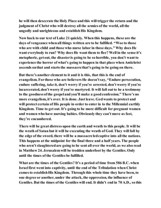 he will then desecrate the Holy Place and this will trigger the return and the
judgment of Christ who will destroy all the armies of the world, all the
ungodly and unrighteous and establishHis Kingdom.
Now back to our text of Luke 21 quickly. When this happens, these are the
days of vengeance whenall things written are to be fulfilled. “Woe to those
who are with child and those who nurse labor in those days.” Why does He
want everybody to run? Why does He want them to flee? Well in the sense it’s
metaphoric, getout, the disasteris going to be so horrible, you don’t want to
experience the horror of what’s going to happen in that place when Antichrist
ascends onthat and starts the massacrethat’s going to be going on there.
But there’s another element to it and it is this, that this is the end of
evangelism. Forthose who are believers He doesn’tsay, “Endure persecution,
endure suffering, take it, don’t worry if you’re arrested, don’t worry if you’re
incarcerated, don’t worry if you’re martyred. It will fall out to be a testimony
to the goodnessofthe gospeland you’ll make a goodconfession.” There’s no
more evangelism, it’s over. It is done. Just leave. Godwants to protect and
will protectcertain of His people in order to enter in to the Millennial earthly
Kingdom. Time to get out. It’s going to be more difficult for pregnant women
and women who have nursing babies. Obviously they can’t move as fast,
they’re encumbered.
There will be great distress upon the earth and wrath to this people. It will be
the wrath of Satan but it will be executing the wrath of God. They will fall by
the edge of the sword, there will be a massacreledcaptive into all the nations.
This happens at the midpoint for the final three and a half years. The people
who aren’t slaughteredare going to be sent all over the world, as we also read
in Matthew 24. Jerusalemwill be trodden underfoot by the Gentiles. Only
until the times of the Gentiles be fulfilled.
What are the times of the Gentiles? It’s a period of time from 586 B.C. when
Israelfirst went into captivity, until the end of the Tribulation when Christ
comes to establishHis Kingdom. Through this whole time they have been, to
one degree or another, under the attack, the oppression, the influence of
Gentiles. But the times of the Gentiles will end. It didn’t end in 70 A.D., so this
 
